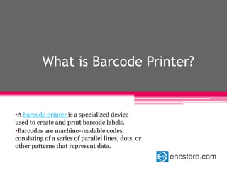 What is Barcode Printer?
•A barcode printer is a specialized device
used to create and print barcode labels.
•Barcodes are machine-readable codes
consisting of a series of parallel lines, dots, or
other patterns that represent data.
 