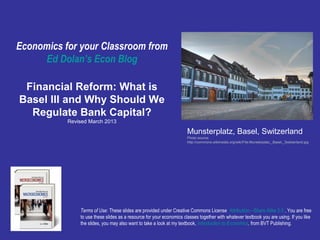 Economics for your Classroom from
     Ed Dolan’s Econ Blog

 Financial Reform: What is
Basel III and Why Should We
  Regulate Bank Capital?
           Revised March 2013

                                                                     Munsterplatz, Basel, Switzerland
                                                                     Photo source:
                                                                     http://commons.wikimedia.org/wiki/File:Munsterplatz,_Basel,_Switzerland.jpg




               Terms of Use: These slides are provided under Creative Commons License Attribution—Share Alike 3.0 . You are free
               to use these slides as a resource for your economics classes together with whatever textbook you are using. If you like
               the slides, you may also want to take a look at my textbook, Introduction to Economics, from BVT Publishing.
 
