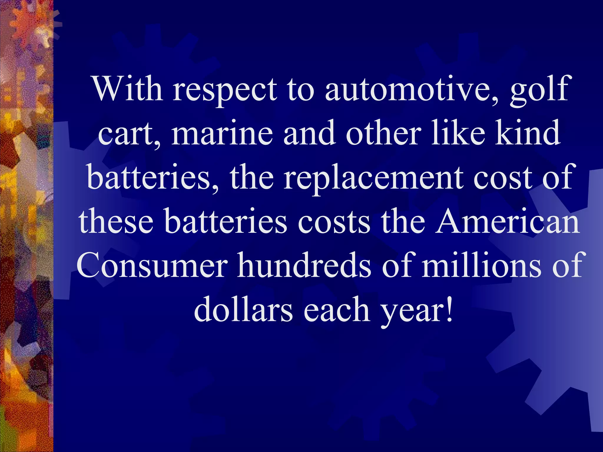 With respect to automotive, golf cart, marine and other like kind batteries, the replacement cost of these batteries costs the American Consumer hundreds of millions of dollars each year!  