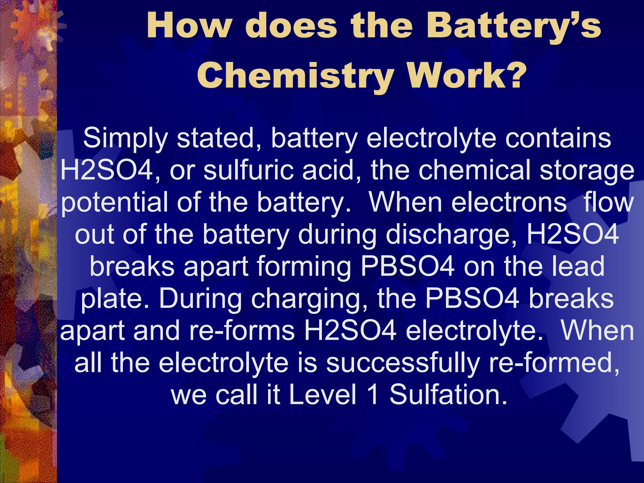   How does the Battery’s Chemistry Work?  Simply stated, battery electrolyte contains H2SO4, or sulfuric acid, the chemical storage potential of the battery.  When electrons  flow out of the battery during discharge, H2SO4 breaks apart forming PBSO4 on the lead plate. During charging, the PBSO4 breaks apart and re-forms H2SO4 electrolyte.  When all the electrolyte is successfully re-formed, we call it Level 1 Sulfation.  