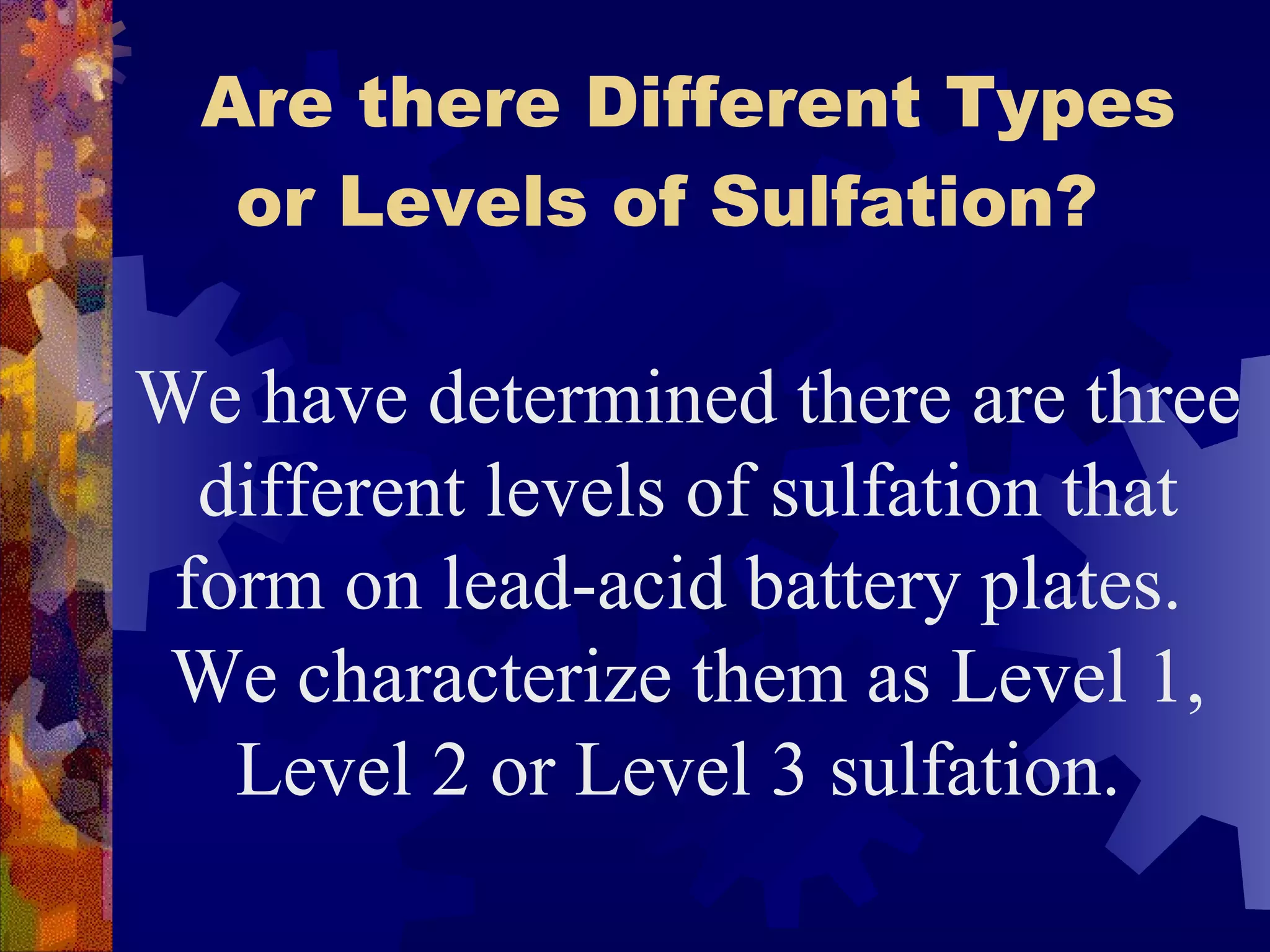 Are there Different Types or Levels of Sulfation?   We have determined there are three different levels of sulfation that form on lead-acid battery plates.  We characterize them as Level 1, Level 2 or Level 3 sulfation.   