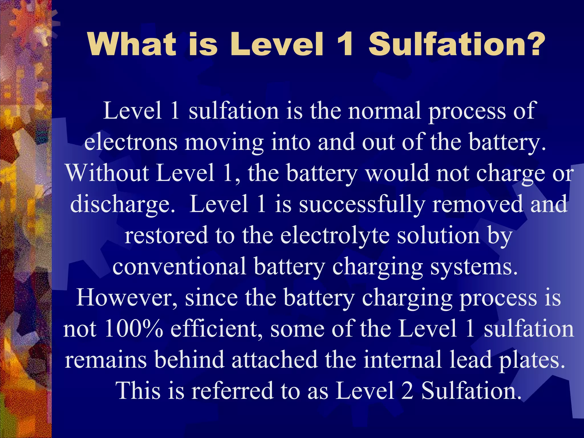 What is Level 1 Sulfation? Level 1 sulfation is the normal process of electrons moving into and out of the battery.  Without Level 1, the battery would not charge or discharge.  Level 1 is successfully removed and restored to the electrolyte solution by conventional battery charging systems.  However, since the battery charging process is not 100% efficient, some of the Level 1 sulfation remains behind attached the internal lead plates.  This is referred to as Level 2 Sulfation. 