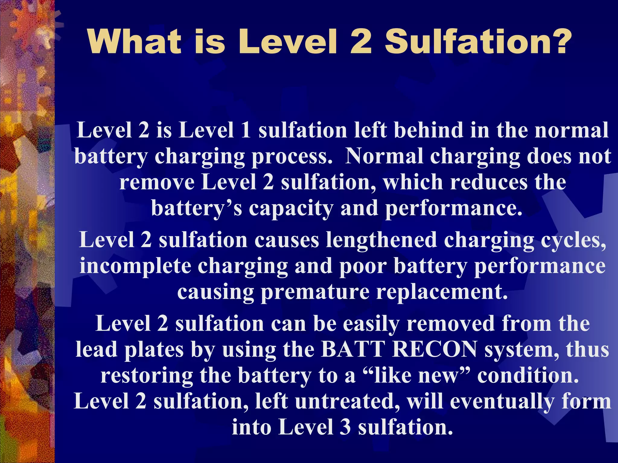 What is Level 2 Sulfation? Level 2 is Level 1 sulfation left behind in the normal battery charging process.  Normal charging does not remove Level 2 sulfation, which reduces the battery’s capacity and performance.  Level 2 sulfation causes lengthened charging cycles, incomplete charging and poor battery performance causing premature replacement. Level 2 sulfation can be easily removed from the lead plates by using the BATT RECON system, thus restoring the battery to a “like new” condition.  Level 2 sulfation, left untreated, will eventually form into Level 3 sulfation. 
