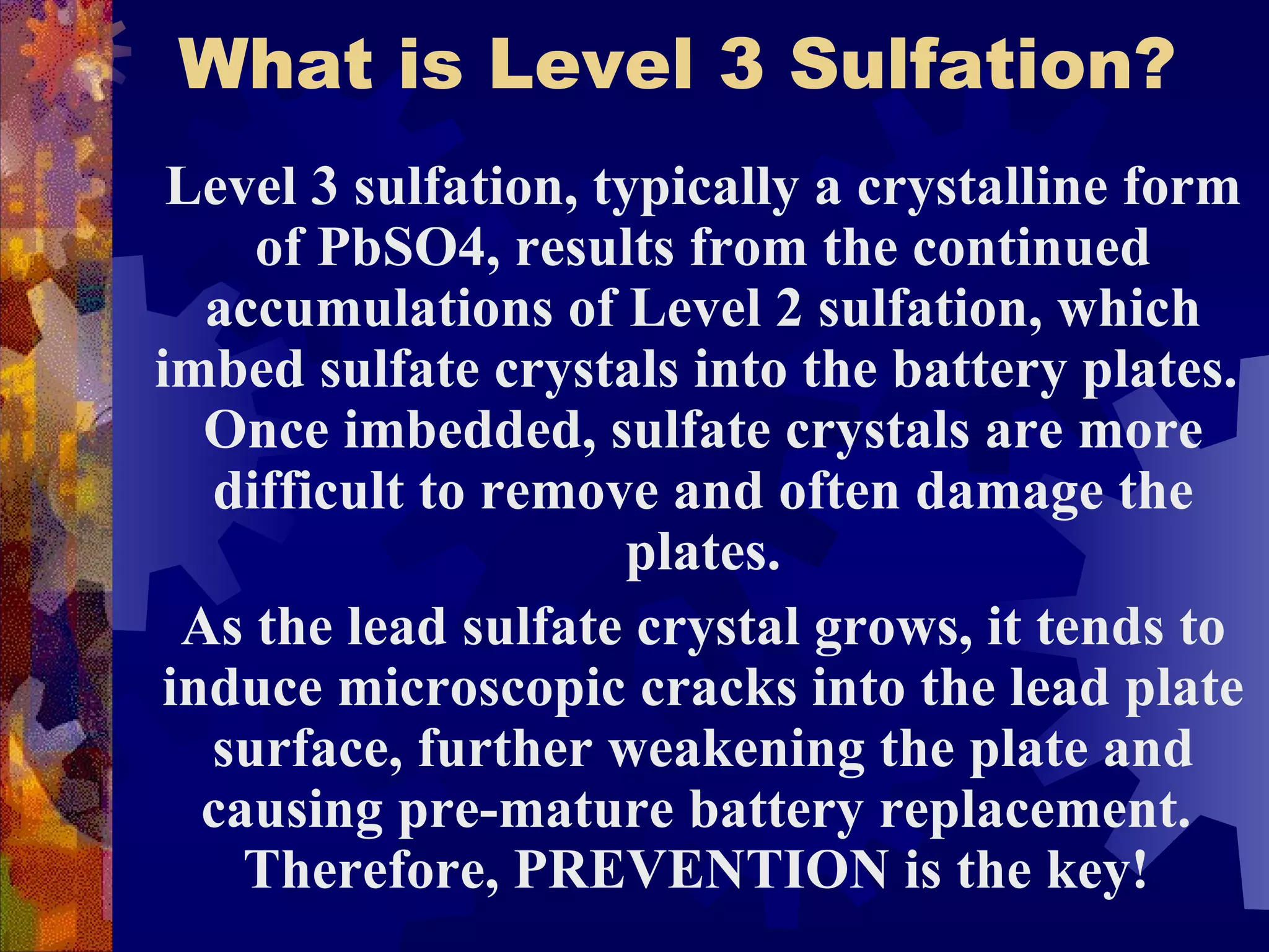 What is Level 3 Sulfation? Level 3 sulfation, typically a crystalline form of PbSO4, results from the continued accumulations of Level 2 sulfation, which imbed sulfate crystals into the battery plates.  Once imbedded, sulfate crystals are more difficult to remove and often damage the plates. As the lead sulfate crystal grows, it tends to induce microscopic cracks into the lead plate surface, further weakening the plate and causing pre-mature battery replacement.  Therefore, PREVENTION is the key!   