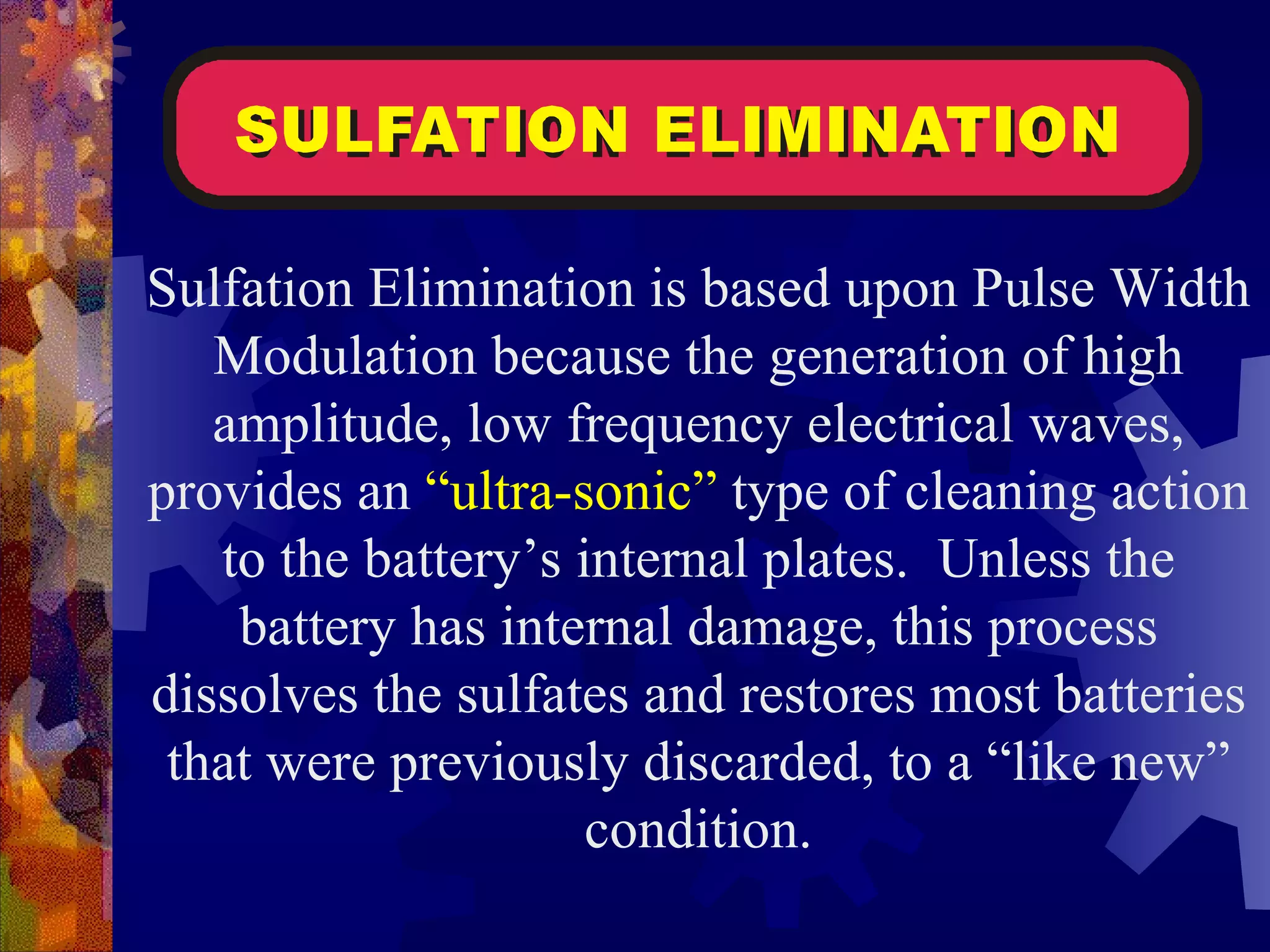 Sulfation Elimination is based upon Pulse Width Modulation because the generation of high amplitude, low frequency electrical waves, provides an  “ultra-sonic”  type of cleaning action to the battery’s internal plates.  Unless the battery has internal damage, this process dissolves the sulfates and restores most batteries that were previously discarded, to a “like new” condition. 