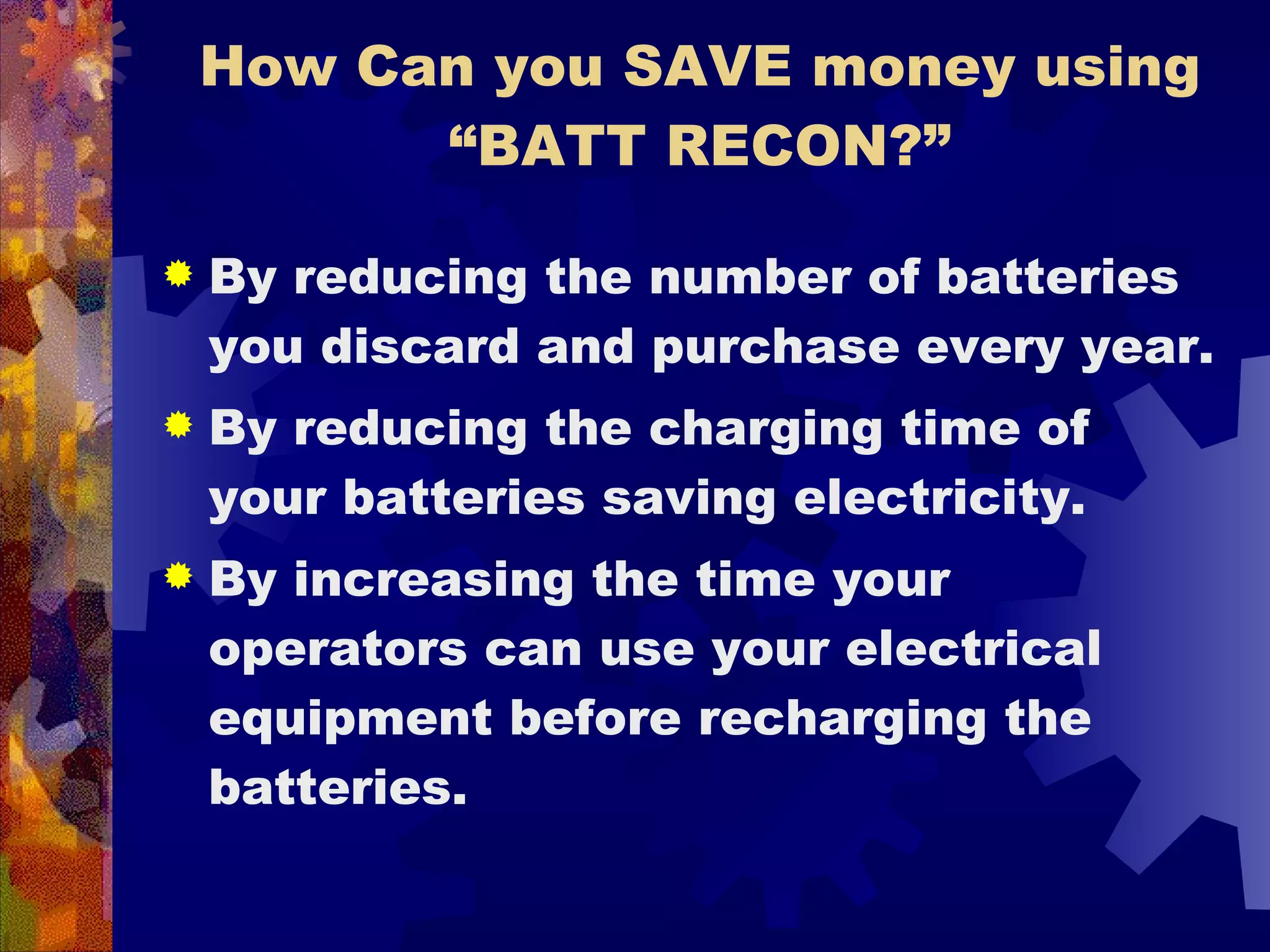How Can you SAVE money using “BATT RECON?” By reducing the number of batteries you discard and purchase every year.  By reducing the charging time of your batteries saving electricity. By increasing the time your operators can use your electrical equipment before recharging the batteries. 