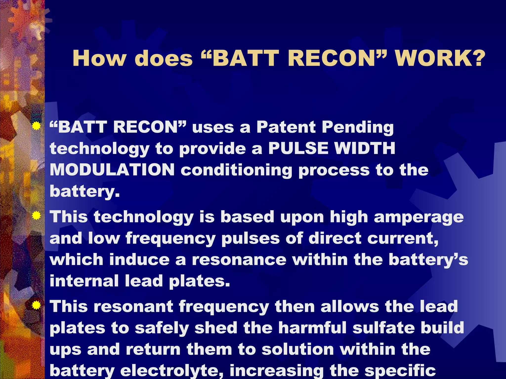 How does “BATT RECON” WORK? “ BATT RECON” uses a Patent Pending technology to provide a PULSE WIDTH MODULATION conditioning process to the battery.  This technology is based upon high amperage and low frequency pulses of direct current, which induce a resonance within the battery’s internal lead plates.  This resonant frequency then allows the lead plates to safely shed the harmful sulfate build ups and return them to solution within the battery electrolyte, increasing the specific gravity and performance of the electrolyte.  