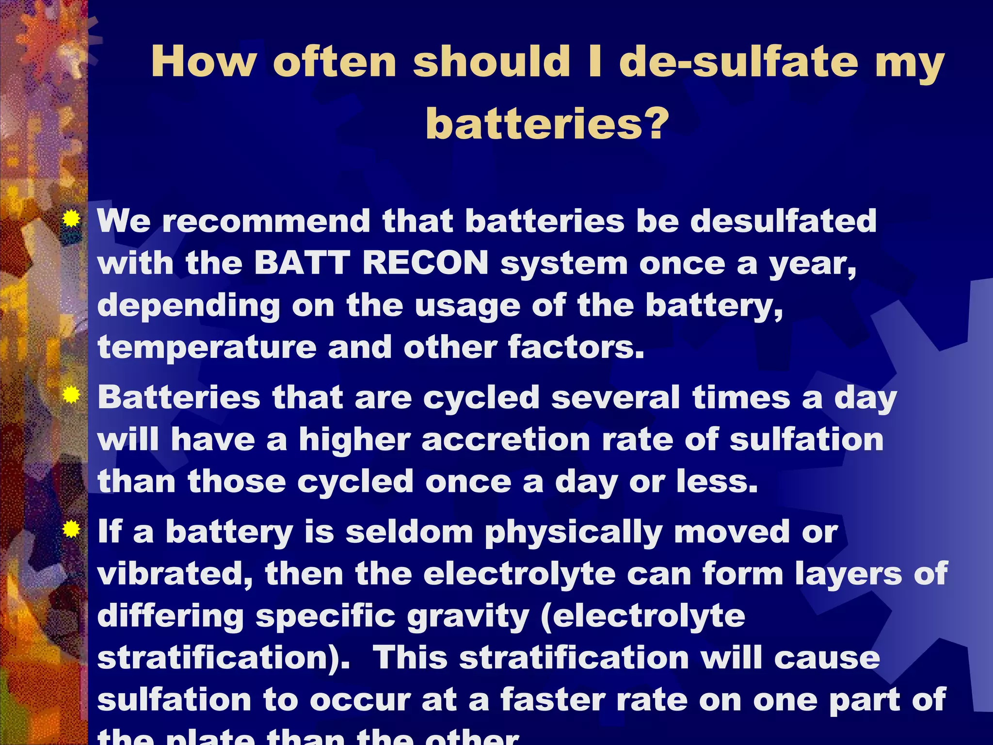 How often should I de-sulfate my batteries? We recommend that batteries be desulfated with the BATT RECON system once a year, depending on the usage of the battery, temperature and other factors.  Batteries that are cycled several times a day will have a higher accretion rate of sulfation than those cycled once a day or less.  If a battery is seldom physically moved or vibrated, then the electrolyte can form layers of differing specific gravity (electrolyte  stratification).  This stratification will cause sulfation to occur at a faster rate on one part of the plate than the other.  