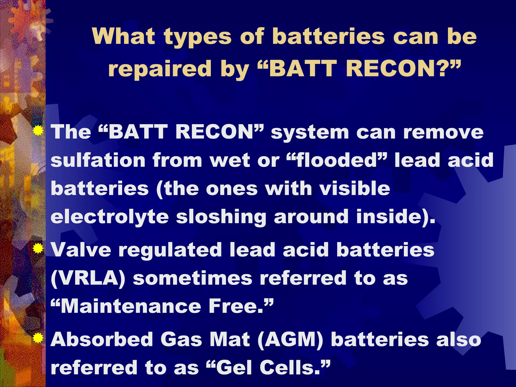 What types of batteries can be repaired by “BATT RECON?” The “BATT RECON” system can remove sulfation from wet or “flooded” lead acid batteries (the ones with visible electrolyte sloshing around inside). Valve regulated lead acid batteries (VRLA) sometimes referred to as “Maintenance Free.”  Absorbed Gas Mat (AGM) batteries also referred to as “Gel Cells.”  