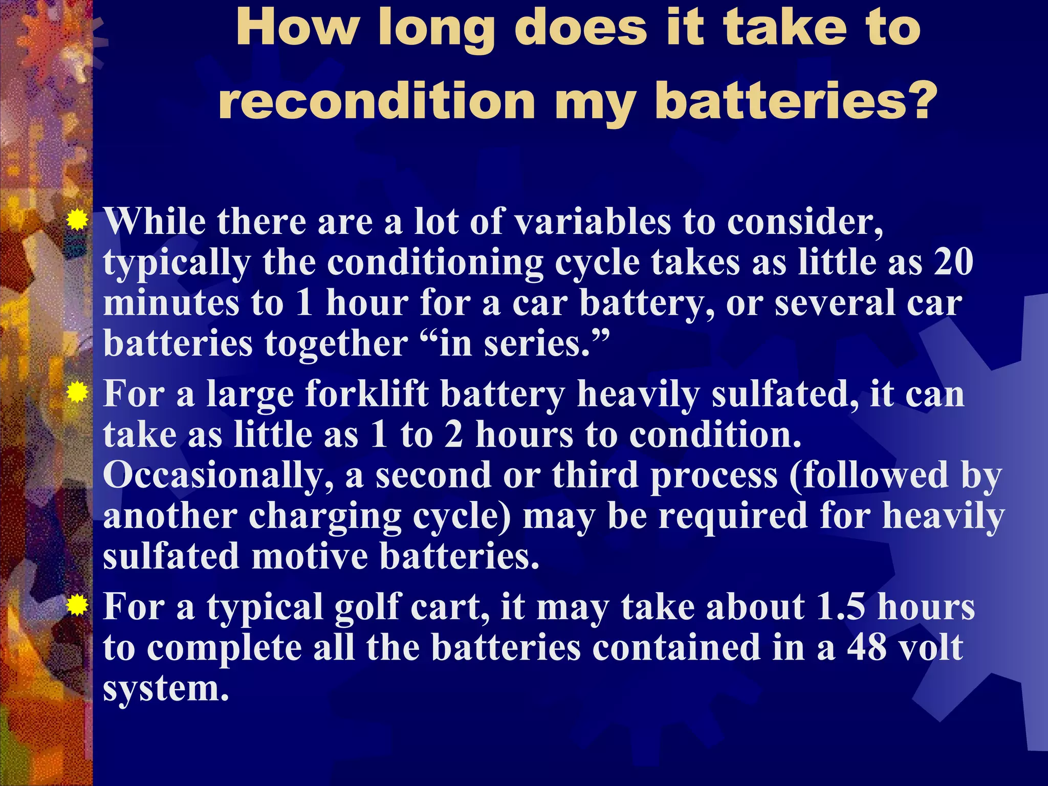 How long does it take to recondition my batteries? While there are a lot of variables to consider, typically the conditioning cycle takes as little as 20 minutes to 1 hour for a car battery, or several car batteries together “in series.” For a large forklift battery heavily sulfated, it can take as little as 1 to 2 hours to condition.  Occasionally, a second or third process (followed by another charging cycle) may be required for heavily sulfated motive batteries. For a typical golf cart, it may take about 1.5 hours to complete all the batteries contained in a 48 volt system. 