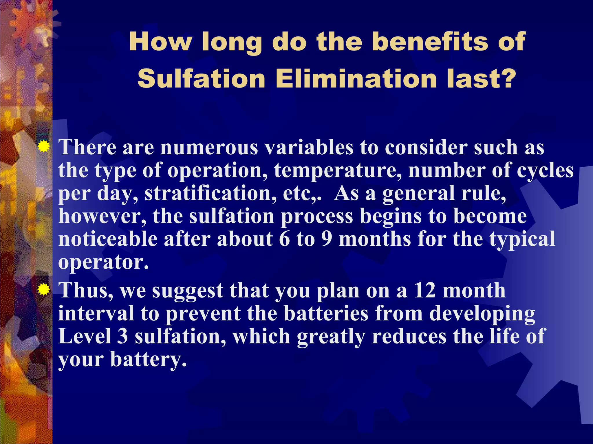 How long do the benefits of Sulfation Elimination last? There are numerous variables to consider such as the type of operation, temperature, number of cycles per day, stratification, etc,.  As a general rule, however, the sulfation process begins to become noticeable after about 6 to 9 months for the typical operator. Thus, we suggest that you plan on a 12 month interval to prevent the batteries from developing Level 3 sulfation, which greatly reduces the life of your battery. 