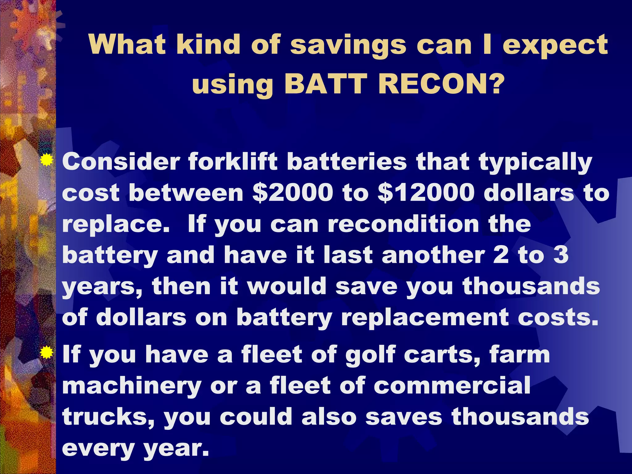 What kind of savings can I expect using BATT RECON? Consider forklift batteries that typically cost between $2000 to $12000 dollars to replace.  If you can recondition the battery and have it last another 2 to 3 years, then it would save you thousands of dollars on battery replacement costs. If you have a fleet of golf carts, farm machinery or a fleet of commercial trucks, you could also saves thousands every year.  