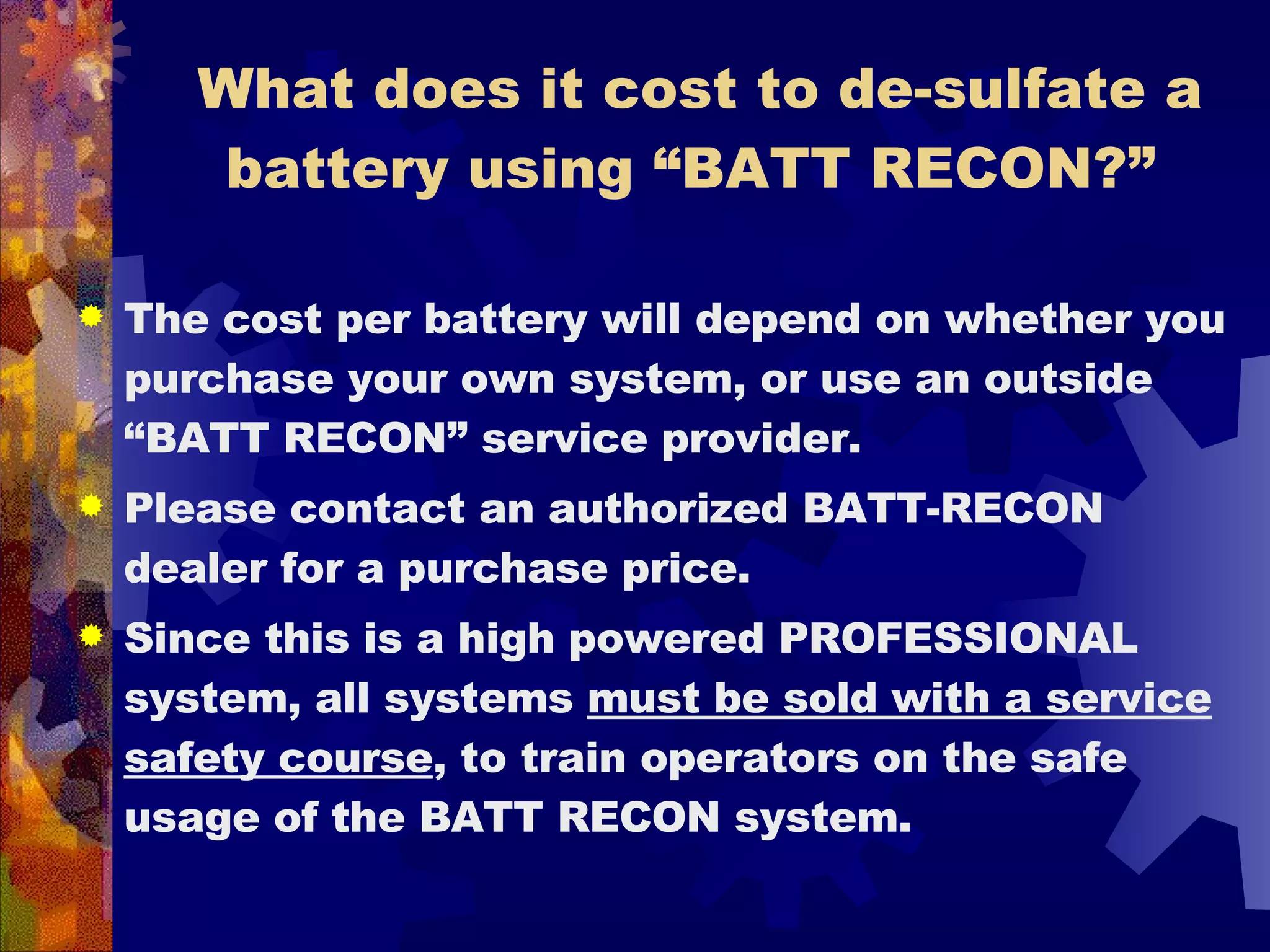 What does it cost to de-sulfate a battery using “BATT RECON?”  The cost per battery will depend on whether you purchase your own system, or use an outside “BATT RECON” service provider.  Please contact an authorized BATT-RECON dealer for a purchase price.  Since this is a high powered PROFESSIONAL system, all systems  must be sold with a service safety course , to train operators on the safe usage of the BATT RECON system.  
