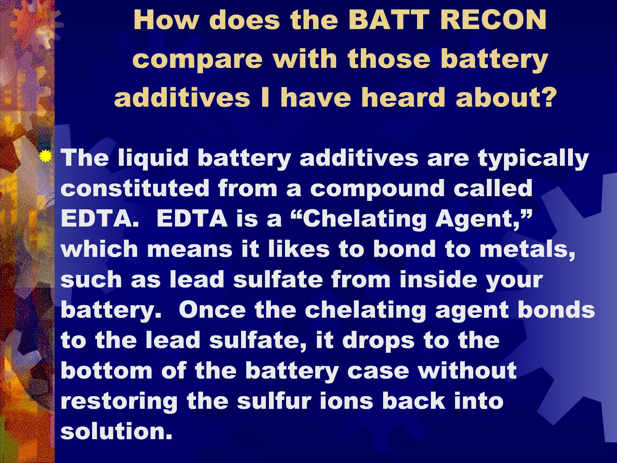 How does the BATT RECON compare with those battery additives I have heard about?  The liquid battery additives are typically constituted from a compound called EDTA.  EDTA is a “Chelating Agent,” which means it likes to bond to metals, such as lead sulfate from inside your battery.  Once the chelating agent bonds to the lead sulfate, it drops to the bottom of the battery case without restoring the sulfur ions back into solution. 