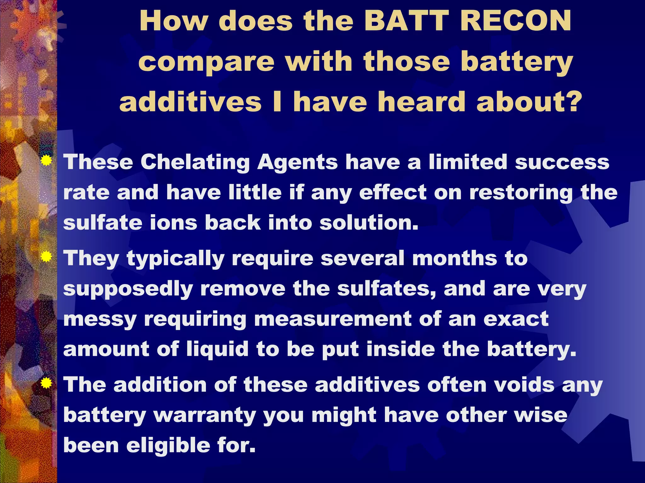 How does the BATT RECON compare with those battery additives I have heard about?  These Chelating Agents have a limited success rate and have little if any effect on restoring the sulfate ions back into solution.  They typically require several months to supposedly remove the sulfates, and are very messy requiring measurement of an exact amount of liquid to be put inside the battery.  The addition of these additives often voids any battery warranty you might have other wise been eligible for. 