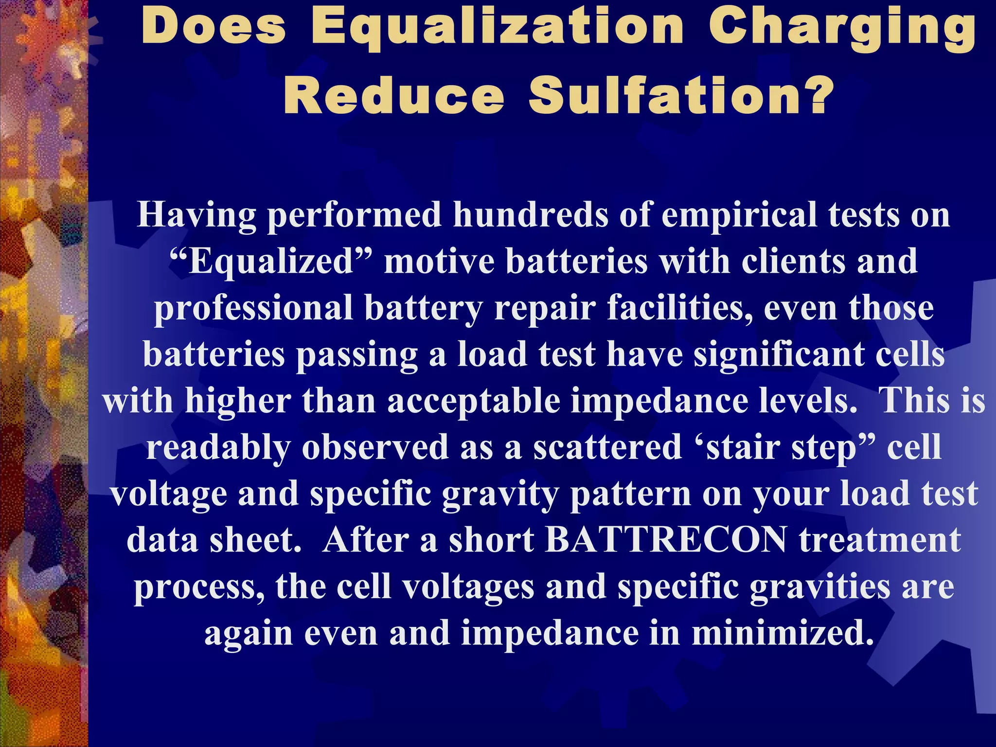 Does Equalization Charging Reduce Sulfation? Having performed hundreds of empirical tests on “Equalized” motive batteries with clients and professional battery repair facilities, even those batteries passing a load test have significant cells with higher than acceptable impedance levels.  This is readably observed as a scattered ‘stair step” cell voltage and specific gravity pattern on your load test data sheet.  After a short BATTRECON treatment process, the cell voltages and specific gravities are again even and impedance in minimized.  