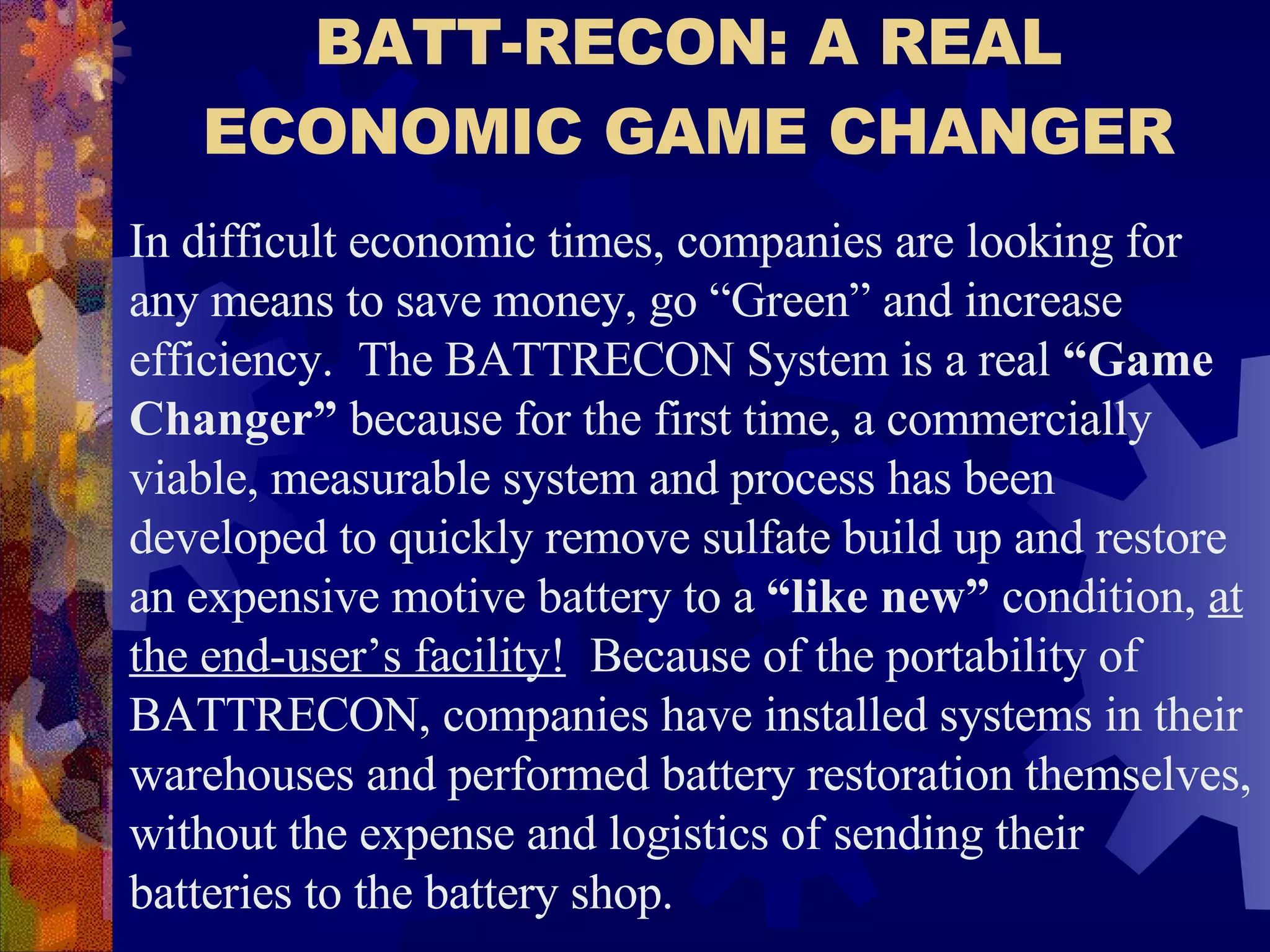 BATT-RECON: A REAL ECONOMIC GAME CHANGER In difficult economic times, companies are looking for any means to save money, go “Green” and increase efficiency.  The BATTRECON System is a real  “Game Changer”  because for the first time, a commercially viable, measurable system and process has been developed to quickly remove sulfate build up and restore an expensive motive battery to a  “like new”  condition,  at the end-user’s facility!   Because of the portability of BATTRECON, companies have installed systems in their warehouses and performed battery restoration themselves, without the expense and logistics of sending their batteries to the battery shop.   