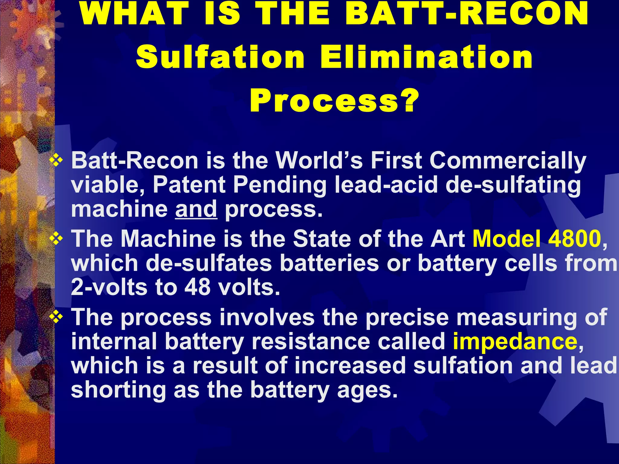 WHAT IS THE BATT-RECON Sulfation Elimination Process? Batt-Recon is the World’s First Commercially viable, Patent Pending lead-acid de-sulfating machine  and  process.  The Machine is the State of the Art  Model 4800 , which de-sulfates batteries or battery cells from 2-volts to 48 volts. The process involves the precise measuring of internal battery resistance called  impedance , which is a result of increased sulfation and lead shorting as the battery ages. 