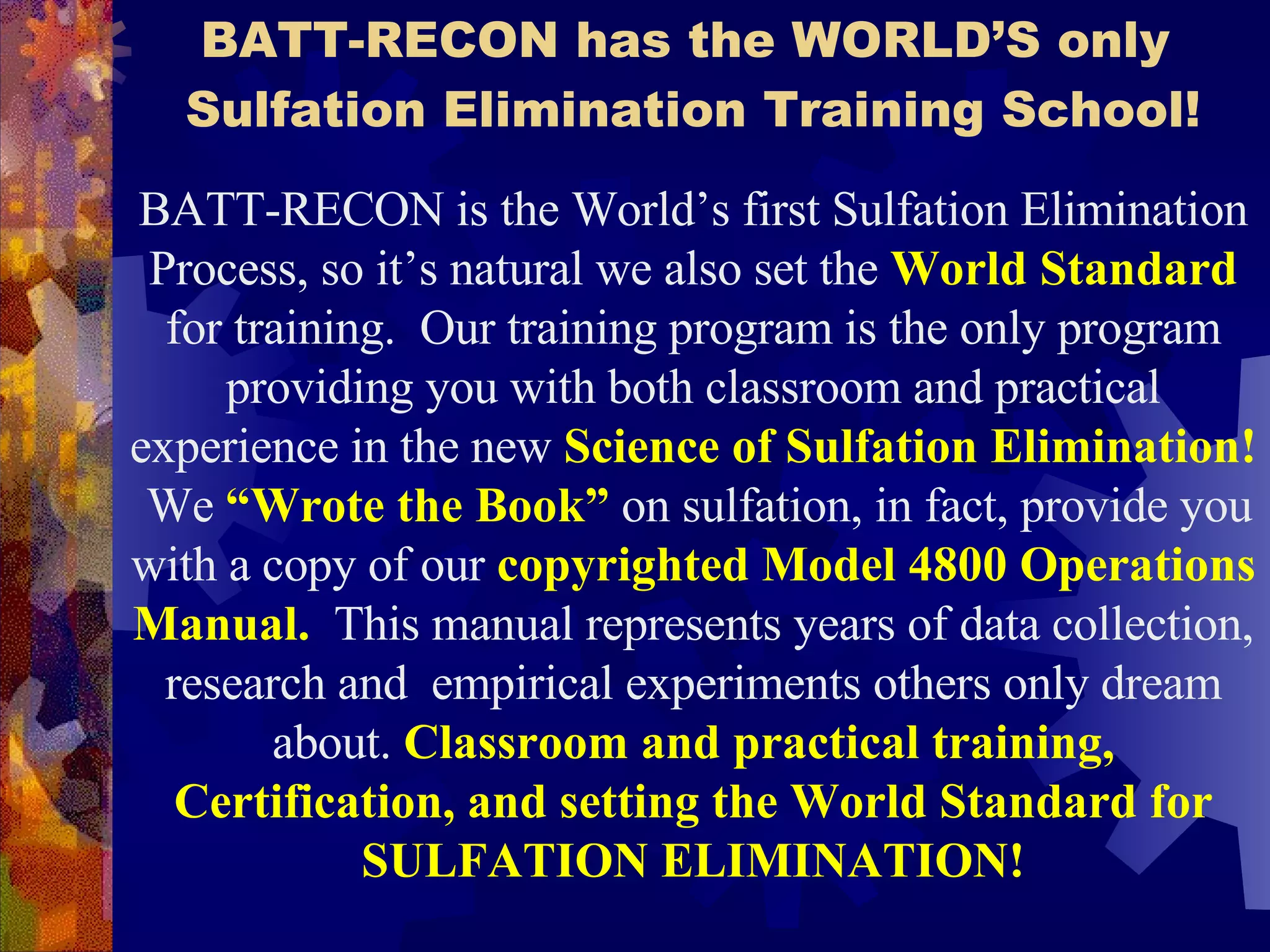 BATT-RECON has the WORLD’S only  Sulfation Elimination Training School! BATT-RECON is the World’s first Sulfation Elimination Process, so it’s natural we also set the  World Standard  for training.  Our training program is the only program providing you with both classroom and practical experience in the new  Science of Sulfation Elimination!   We  “Wrote the Book”  on sulfation, in fact, provide you with a copy of our  copyrighted Model 4800 Operations Manual.   This manual represents years of data collection, research and  empirical experiments others only dream about.  Classroom and practical training, Certification, and setting the World Standard for SULFATION ELIMINATION! 