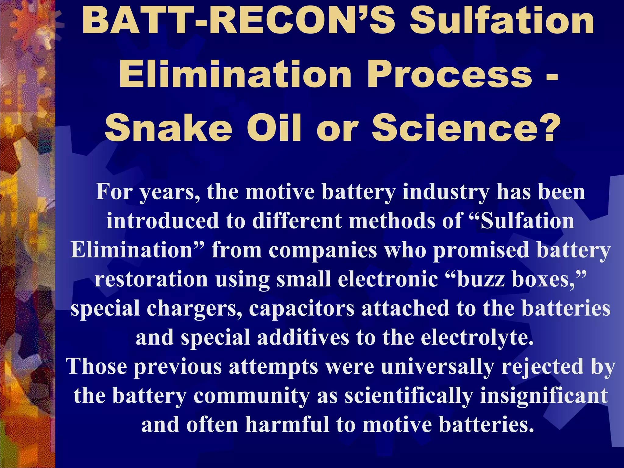 BATT-RECON’S Sulfation Elimination Process - Snake Oil or Science?   For years, the motive battery industry has been introduced to different methods of “Sulfation Elimination” from companies who promised battery restoration using small electronic “buzz boxes,” special chargers, capacitors attached to the batteries and special additives to the electrolyte.  Those previous attempts were universally rejected by the battery community as scientifically insignificant and often harmful to motive batteries.  