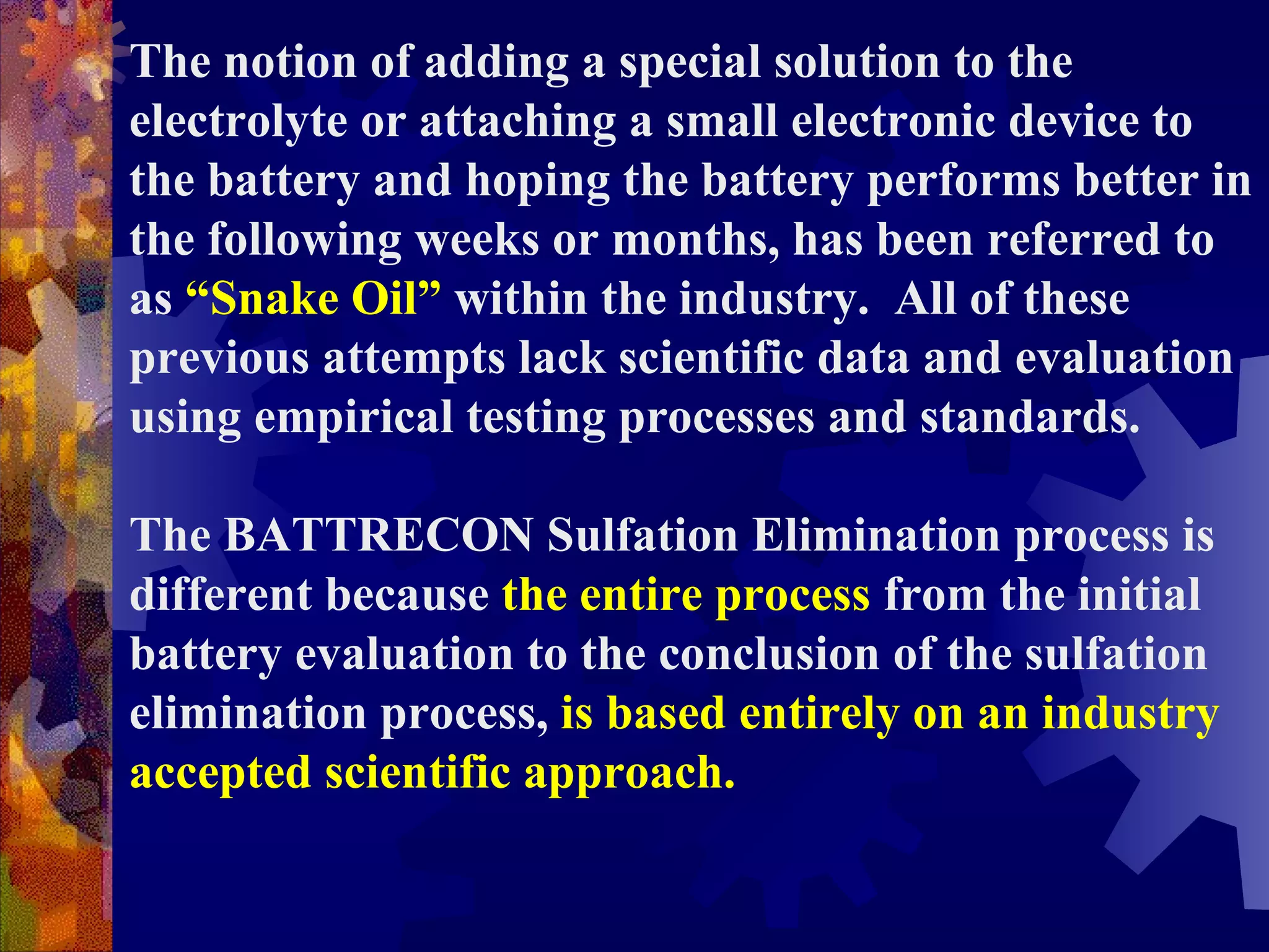 The notion of adding a special solution to the electrolyte or attaching a small electronic device to the battery and hoping the battery performs better in the following weeks or months, has been referred to as  “Snake Oil”  within the industry.  All of these previous attempts lack scientific data and evaluation using empirical testing processes and standards.  The BATTRECON Sulfation Elimination process is different because  the entire process  from the initial battery evaluation to the conclusion of the sulfation elimination process,  is based entirely on an industry accepted scientific approach.   