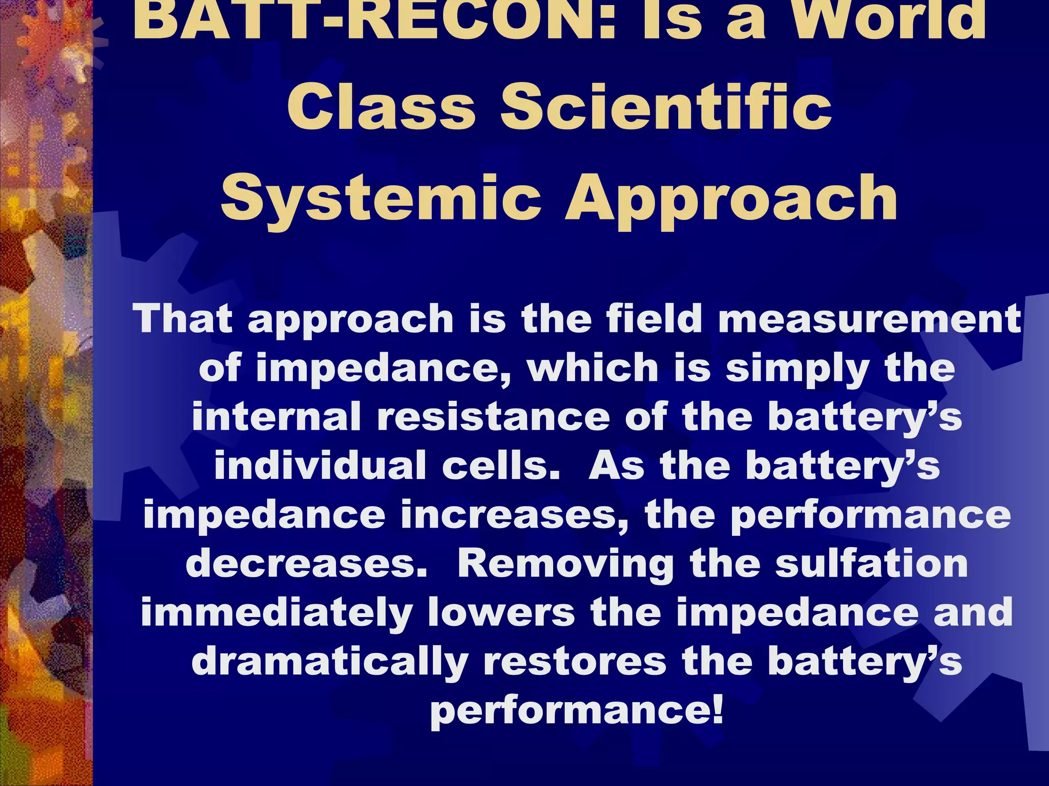 BATT-RECON: Is a World Class Scientific Systemic Approach That approach is the field measurement of impedance, which is simply the internal resistance of the battery’s individual cells.  As the battery’s impedance increases, the performance decreases.  Removing the sulfation immediately lowers the impedance and dramatically restores the battery’s performance! 