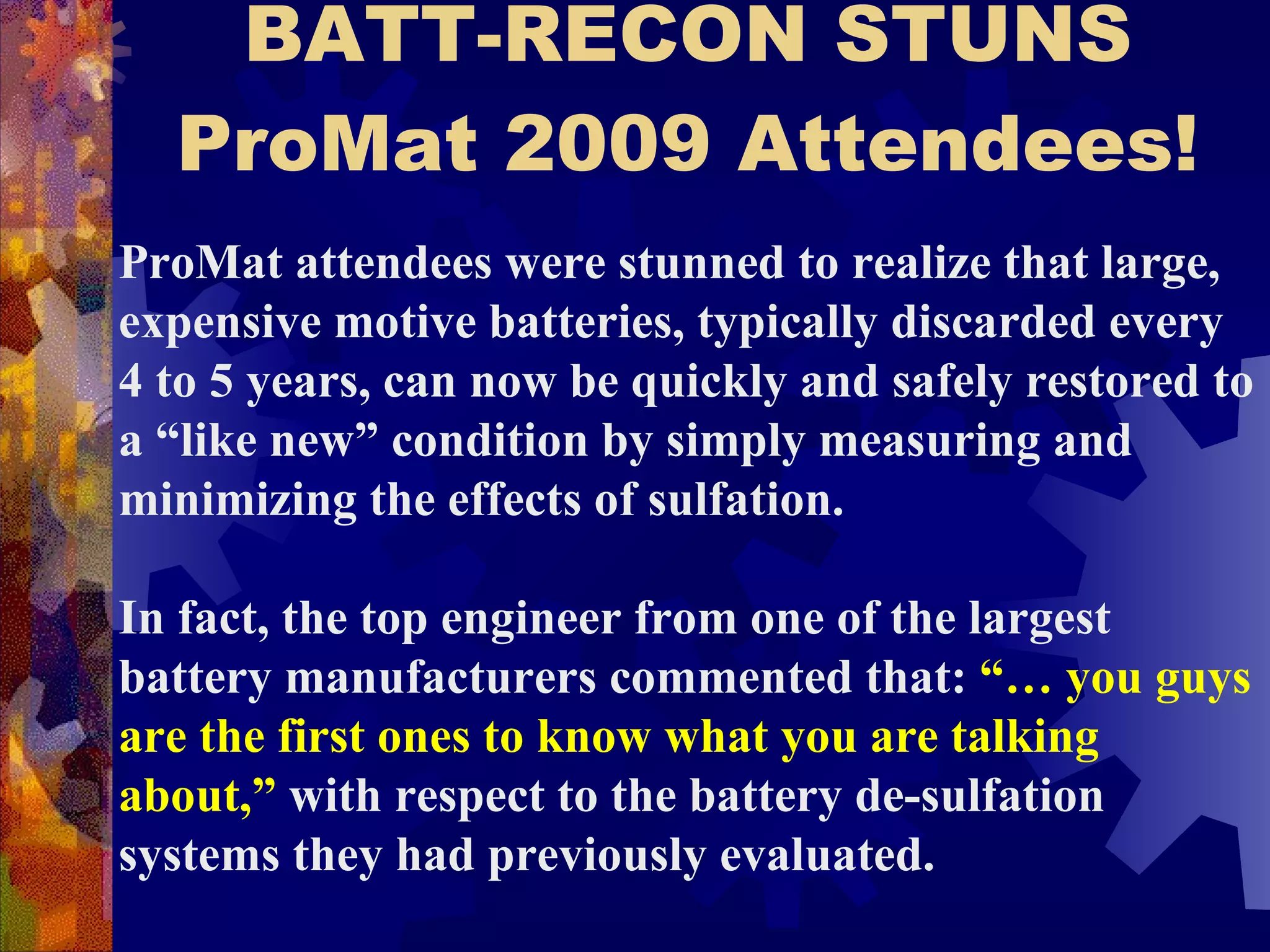 BATT-RECON STUNS ProMat 2009 Attendees! ProMat attendees were stunned to realize that large, expensive motive batteries, typically discarded every 4 to 5 years, can now be quickly and safely restored to a “like new” condition by simply measuring and minimizing the effects of sulfation.   In fact, the top engineer from one of the largest battery manufacturers commented that:  “… you guys are the first ones to know what you are talking about,”  with respect to the battery de-sulfation systems they had previously evaluated.  