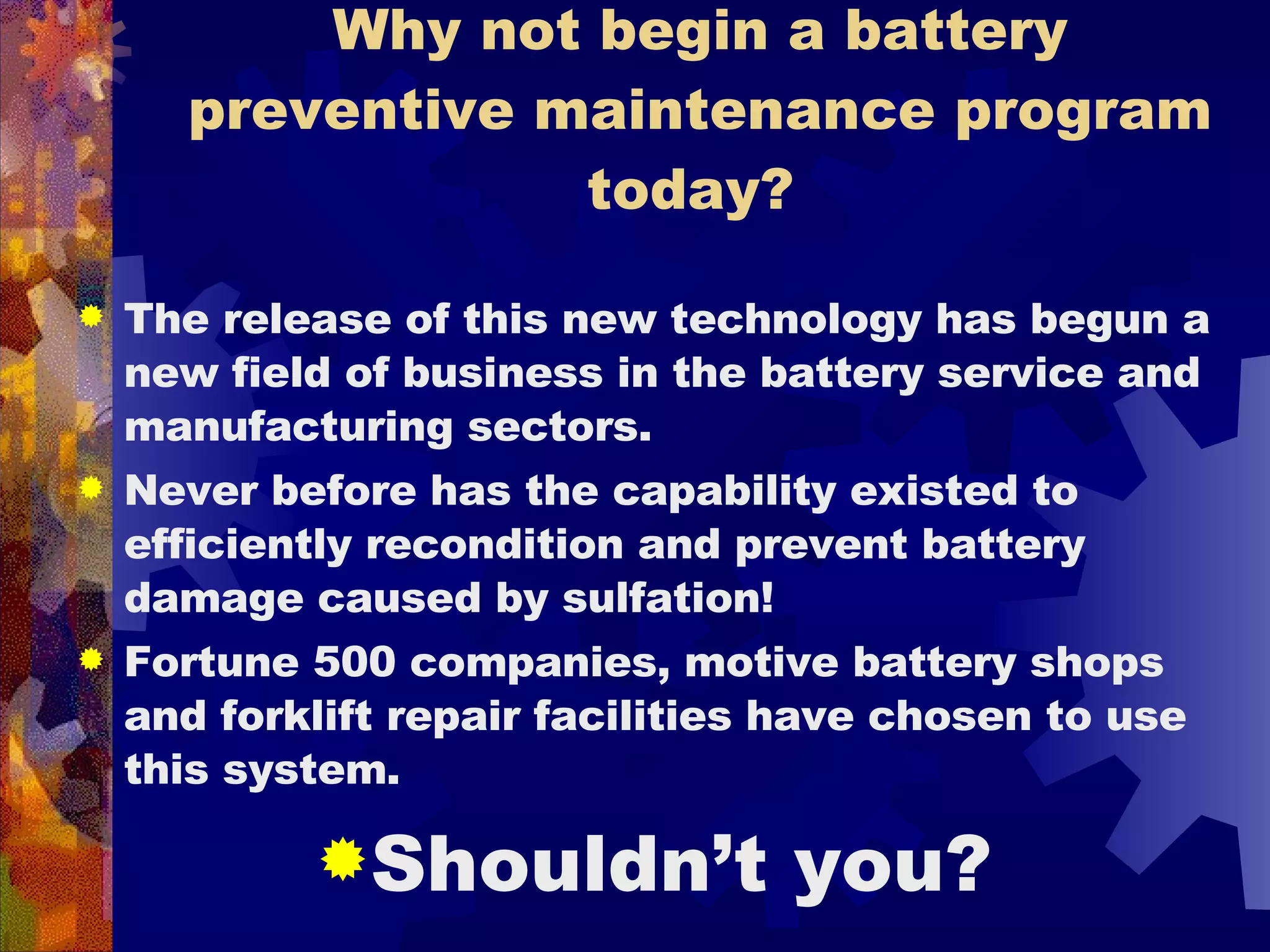Why not begin a battery preventive maintenance program today?  The release of this new technology has begun a new field of business in the battery service and manufacturing sectors.  Never before has the capability existed to efficiently recondition and prevent battery damage caused by sulfation! Fortune 500 companies, motive battery shops and forklift repair facilities have chosen to use this system.  Shouldn’t you? 