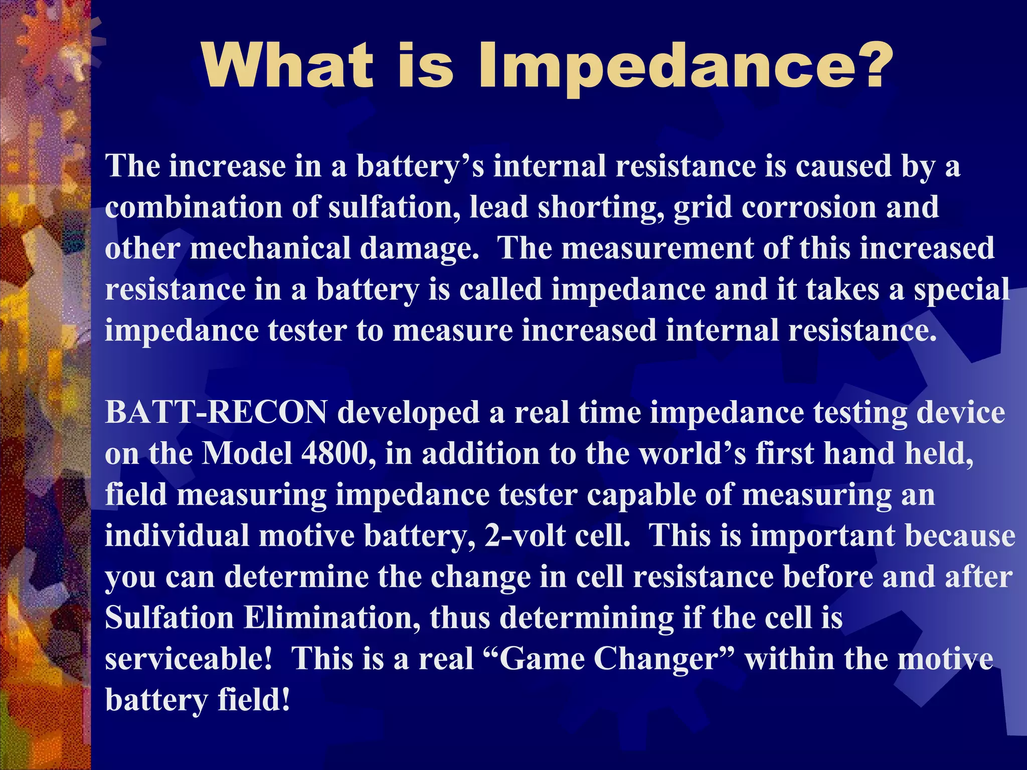 What is Impedance? The increase in a battery’s internal resistance is caused by a combination of sulfation, lead shorting, grid corrosion and other mechanical damage.   The measurement of this increased resistance in a battery is called impedance and it takes a special impedance tester to measure increased internal resistance.  BATT-RECON developed a real time impedance testing device on the Model 4800, in addition to the world’s first hand held, field measuring impedance tester capable of measuring an individual motive battery, 2-volt cell.  This is important because you can determine the change in cell resistance before and after Sulfation Elimination, thus determining if the cell is serviceable!  This is a real “Game Changer” within the motive battery field! 