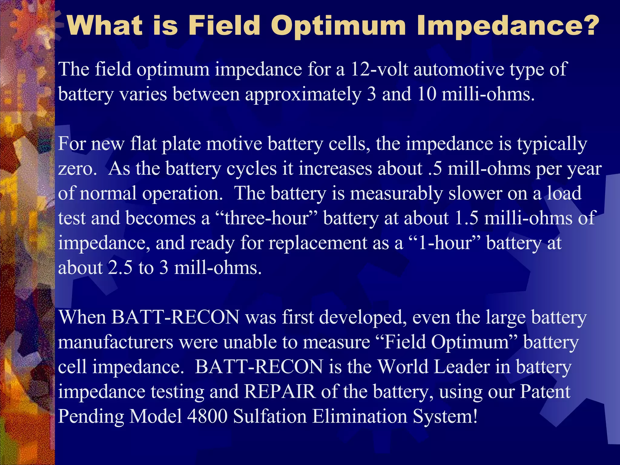 What is Field Optimum Impedance?   The field optimum impedance for a 12-volt automotive type of battery varies between approximately 3 and 10 milli-ohms.  For new flat plate motive battery cells, the impedance is typically zero.  As the battery cycles it increases about .5 mill-ohms per year of normal operation.  The battery is measurably slower on a load test and becomes a “three-hour” battery at about 1.5 milli-ohms of impedance, and ready for replacement as a “1-hour” battery at about 2.5 to 3 mill-ohms.   When BATT-RECON was first developed, even the large battery manufacturers were unable to measure “Field Optimum” battery cell impedance.  BATT-RECON is the World Leader in battery impedance testing and REPAIR of the battery, using our Patent Pending Model 4800 Sulfation Elimination System!  