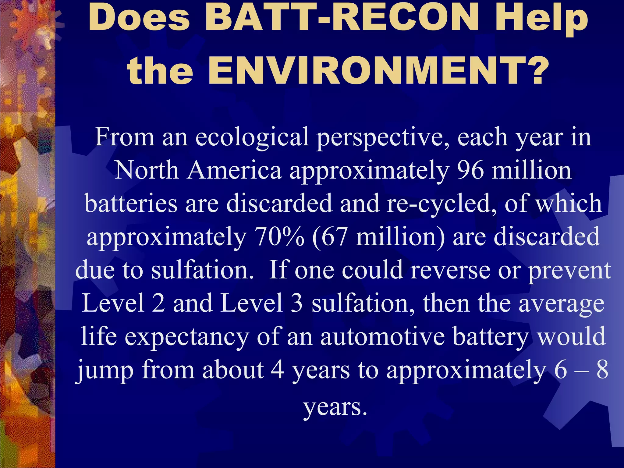 Does BATT-RECON Help the ENVIRONMENT? From an ecological perspective, each year in North America approximately 96 million batteries are discarded and re-cycled, of which approximately 70% (67 million) are discarded due to sulfation.  If one could reverse or prevent Level 2 and Level 3 sulfation, then the average life expectancy of an automotive battery would jump from about 4 years to approximately 6 – 8 years.   