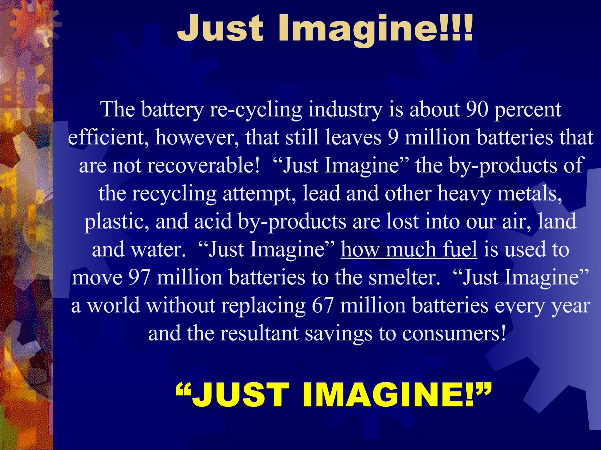 Just Imagine!!! The battery re-cycling industry is about 90 percent efficient, however, that still leaves 9 million batteries that are not recoverable!  “Just Imagine” the by-products of the recycling attempt, lead and other heavy metals, plastic, and acid by-products are lost into our air, land and water .  “Just Imagine”  how much fuel  is used to move 97 million batteries to the smelter.  “Just Imagine” a world without replacing 67 million batteries every year and the resultant savings to consumers!  “ JUST IMAGINE!” 