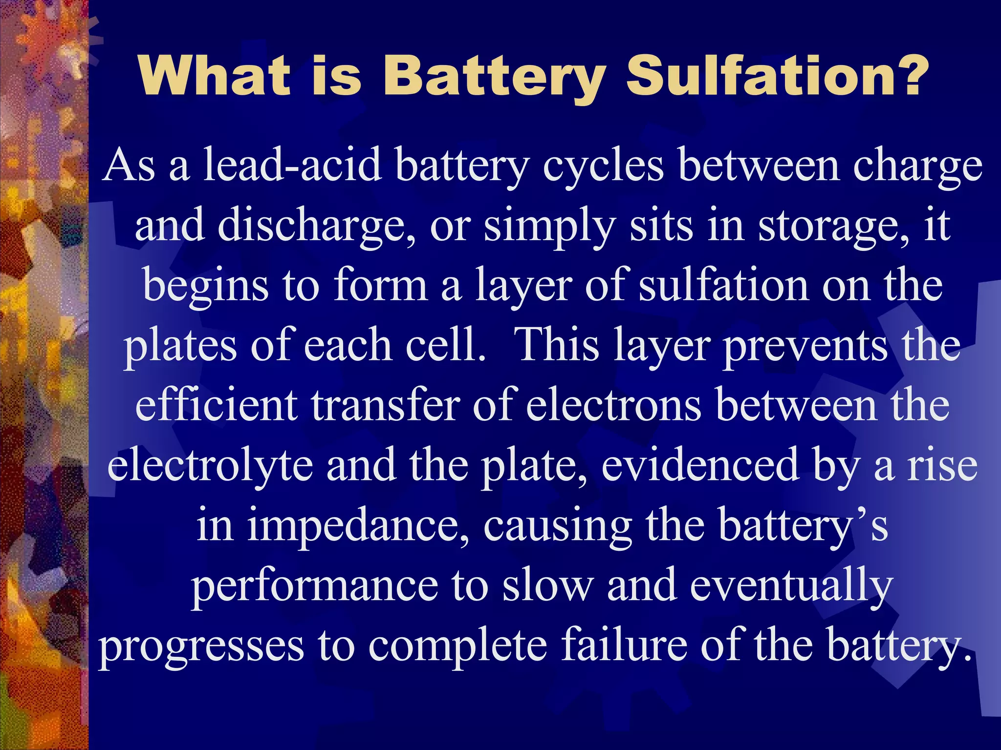 What is Battery Sulfation?   As a lead-acid battery cycles between charge and discharge, or simply sits in storage, it begins to form a layer of sulfation on the plates of each cell.  This layer prevents the efficient transfer of electrons between the electrolyte and the plate, evidenced by a rise in impedance, causing the battery’s performance to slow and eventually progresses to complete failure of the battery.  