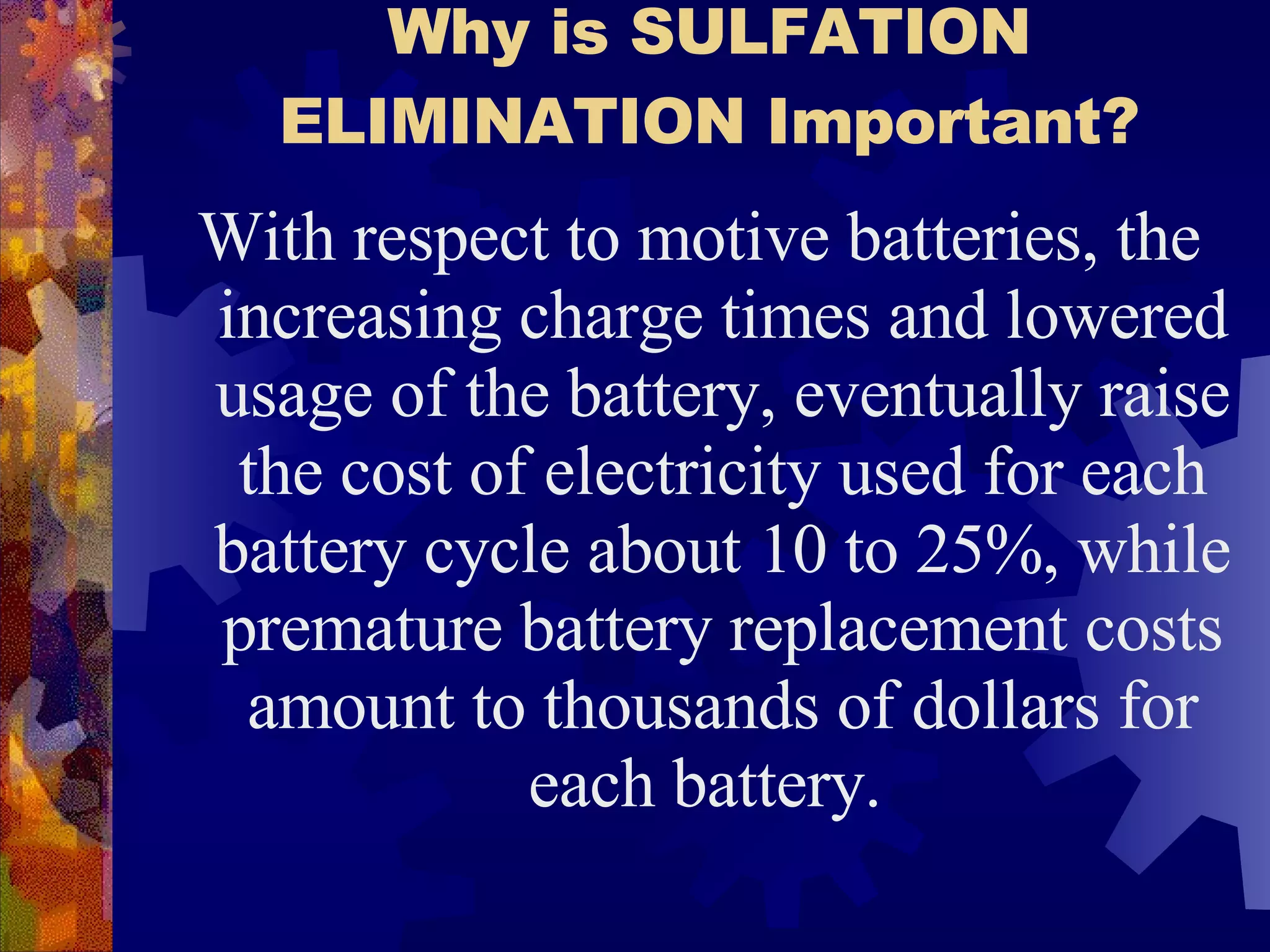 Why is SULFATION ELIMINATION Important? With respect to motive batteries, the increasing charge times and lowered usage of the battery, eventually raise the cost of electricity used for each battery cycle about 10 to 25%, while premature battery replacement costs amount to thousands of dollars for each battery.  