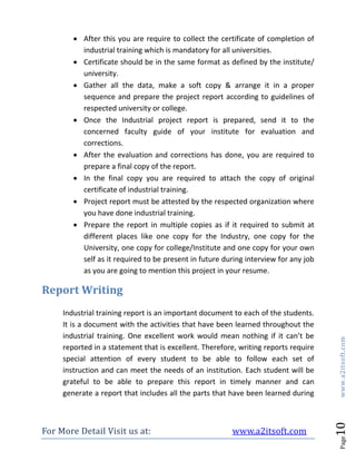 For More Detail Visit us at: www.a2itsoft.com
Page10www.a2itsoft.com
 After this you are require to collect the certificate of completion of
industrial training which is mandatory for all universities.
 Certificate should be in the same format as defined by the institute/
university.
 Gather all the data, make a soft copy & arrange it in a proper
sequence and prepare the project report according to guidelines of
respected university or college.
 Once the Industrial project report is prepared, send it to the
concerned faculty guide of your institute for evaluation and
corrections.
 After the evaluation and corrections has done, you are required to
prepare a final copy of the report.
 In the final copy you are required to attach the copy of original
certificate of industrial training.
 Project report must be attested by the respected organization where
you have done industrial training.
 Prepare the report in multiple copies as if it required to submit at
different places like one copy for the Industry, one copy for the
University, one copy for college/Institute and one copy for your own
self as it required to be present in future during interview for any job
as you are going to mention this project in your resume.
Report Writing
Industrial training report is an important document to each of the students.
It is a document with the activities that have been learned throughout the
industrial training. One excellent work would mean nothing if it can’t be
reported in a statement that is excellent. Therefore, writing reports require
special attention of every student to be able to follow each set of
instruction and can meet the needs of an institution. Each student will be
grateful to be able to prepare this report in timely manner and can
generate a report that includes all the parts that have been learned during
 