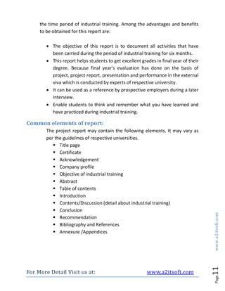 For More Detail Visit us at: www.a2itsoft.com
Page11www.a2itsoft.com
the time period of industrial training. Among the advantages and benefits
to be obtained for this report are:
 The objective of this report is to document all activities that have
been carried during the period of industrial training for six months.
 This report helps students to get excellent grades in final year of their
degree. Because final year’s evaluation has done on the basis of
project, project report, presentation and performance in the external
viva which is conducted by experts of respective university.
 It can be used as a reference by prospective employers during a later
interview.
 Enable students to think and remember what you have learned and
have practiced during industrial training.
Common elements of report:
The project report may contain the following elements. It may vary as
per the guidelines of respective universities.
 Title page
 Certificate
 Acknowledgement
 Company profile
 Objective of industrial training
 Abstract
 Table of contents
 Introduction
 Contents/Discussion (detail about industrial training)
 Conclusion
 Recommendation
 Bibliography and References
 Annexure /Appendices
 