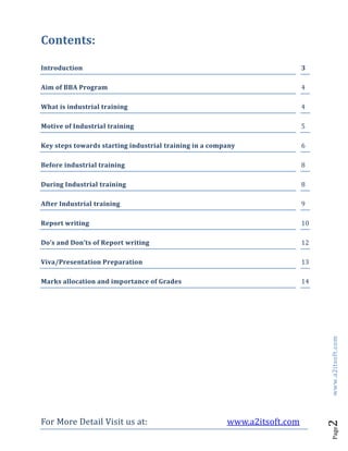 For More Detail Visit us at: www.a2itsoft.com
Page2www.a2itsoft.com
Contents:
Introduction 3
Aim of BBA Program 4
What is industrial training 4
Motive of Industrial training 5
Key steps towards starting industrial training in a company 6
Before industrial training 8
During Industrial training 8
After Industrial training 9
Report writing 10
Do’s and Don’ts of Report writing 12
Viva/Presentation Preparation 13
Marks allocation and importance of Grades 14
 