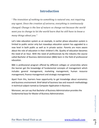 For More Detail Visit us at: www.a2itsoft.com
Page3www.a2itsoft.com
Introduction
“ The transition of nothing-to-something is natural one, not requiring
any agent. Since the creation of universe, everything is continuously
changed. Change is the law of nature so change not because the world
want you to change to let the world learn that he still have to know a
many things about you.”
Let’s take education system as an example, in earlier phase education system is
limited to public sector only but nowadays education system has upgraded to a
new level in both public as well as in private sector. Parents are more aware
about the role of education in their children’s life. Quality of education becomes
the need of an hour. With the need of professionals by the industry the course
called Bachelor of Business Administration (BBA) born in the field of professional
education.
BBA is professional program offered by different colleges or universities where
the learner get the knowledge of fundamental concepts of management which
includes general management, marketing management, human resource
management, finance management and strategic management.
Apart from this, learners have opportunity to get knowledge about economics
and business environment. Brief detail of business law and research methodology
in technical subject named as Computer Application in Business.
Moreover, we can say that Bachelor of Business Administration provides the
fundamental base for Master of Business Administration.
 