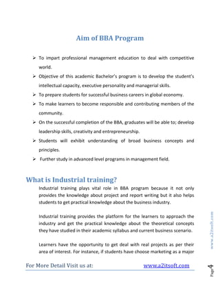 For More Detail Visit us at: www.a2itsoft.com
Page4www.a2itsoft.com
Aim of BBA Program
 To impart professional management education to deal with competitive
world.
 Objective of this academic Bachelor’s program is to develop the student’s
intellectual capacity, executive personality and managerial skills.
 To prepare students for successful business careers in global economy.
 To make learners to become responsible and contributing members of the
community.
 On the successful completion of the BBA, graduates will be able to; develop
leadership skills, creativity and entrepreneurship.
 Students will exhibit understanding of broad business concepts and
principles.
 Further study in advanced level programs in management field.
What is Industrial training?
Industrial training plays vital role in BBA program because it not only
provides the knowledge about project and report writing but it also helps
students to get practical knowledge about the business industry.
Industrial training provides the platform for the learners to approach the
industry and get the practical knowledge about the theoretical concepts
they have studied in their academic syllabus and current business scenario.
Learners have the opportunity to get deal with real projects as per their
area of interest. For instance, if students have choose marketing as a major
 