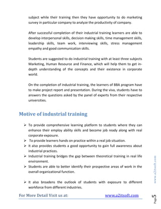 For More Detail Visit us at: www.a2itsoft.com
Page5www.a2itsoft.com
subject while their training then they have opportunity to do marketing
survey in particular company to analyze the productivity of company.
After successful completion of their industrial training learners are able to
develop interpersonal skills, decision making skills, time management skills,
leadership skills, team work, interviewing skills, stress management
empathy and good communication skills.
Students are suggested to do industrial training with at least three subjects
Marketing, Human Resource and Finance, which will help them to get in-
depth understanding of the concepts and their existence in corporate
world.
On the completion of industrial training, the learners of BBA program have
to make project report and presentation. During the viva, students have to
answers the questions asked by the panel of experts from their respective
universities.
Motive of industrial training
 To provide comprehensive learning platform to students where they can
enhance their employ ability skills and become job ready along with real
corporate exposure.
 To provide learners hands on practice within a real job situation.
 It also provides students a good opportunity to gain full awareness about
industrial practices.
 Industrial training bridges the gap between theoretical training in real life
environment.
 Students are able to better identify their prospective areas of work in the
overall organizational function.
 It also broadens the outlook of students with exposure to different
workforce from different industries.
 