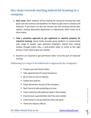 For More Detail Visit us at: www.a2itsoft.com
Page6www.a2itsoft.com
Key steps towards starting industrial training in a
company
 Start early: Most students will be looking for industrial training that take
place over the summer and deadlines for these usually close in January and
February. If you leave it to the last minute, you will seriously narrow your
options, leaving speculative applications or placements which come up at
short notice.
 Take a proactive approach to get registered in reputed company for
industrial training: Social media provides great platform to communicate
with range of people, even potential employers. Rather than making
contact through online sites, a well-written letter or email to the right
person is more likely to get you noticed.
 Students are required to get permission letter to be the part of industrial
training.
Following are steps to be followed to approach the company:-
 Prepare your permission letter.
 Take appointment of concerned person.
 Be on time to visit at industry.
 Collect your queries.
 Check placement records of the company.
 Don’t hurry to talk everything at a time.
 Listen authority with patience doesn’t feel anxiety.
 If permission is granted then don’t be over excited.
 If permission is not granted then don’t be panic.
 Thank the industry official.
 