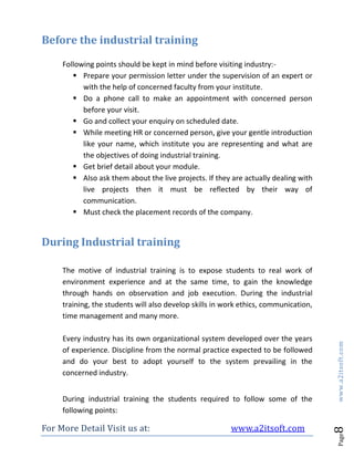 For More Detail Visit us at: www.a2itsoft.com
Page8www.a2itsoft.com
Before the industrial training
Following points should be kept in mind before visiting industry:-
 Prepare your permission letter under the supervision of an expert or
with the help of concerned faculty from your institute.
 Do a phone call to make an appointment with concerned person
before your visit.
 Go and collect your enquiry on scheduled date.
 While meeting HR or concerned person, give your gentle introduction
like your name, which institute you are representing and what are
the objectives of doing industrial training.
 Get brief detail about your module.
 Also ask them about the live projects. If they are actually dealing with
live projects then it must be reflected by their way of
communication.
 Must check the placement records of the company.
During Industrial training
The motive of industrial training is to expose students to real work of
environment experience and at the same time, to gain the knowledge
through hands on observation and job execution. During the industrial
training, the students will also develop skills in work ethics, communication,
time management and many more.
Every industry has its own organizational system developed over the years
of experience. Discipline from the normal practice expected to be followed
and do your best to adopt yourself to the system prevailing in the
concerned industry.
During industrial training the students required to follow some of the
following points:
 