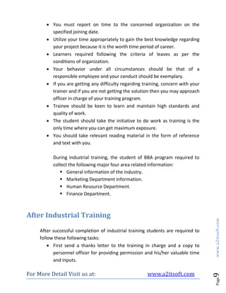 For More Detail Visit us at: www.a2itsoft.com
Page9www.a2itsoft.com
 You must report on time to the concerned organization on the
specified joining date.
 Utilize your time appropriately to gain the best knowledge regarding
your project because it is the worth time period of career.
 Learners required following the criteria of leaves as per the
conditions of organization.
 Your behavior under all circumstances should be that of a
responsible employee and your conduct should be exemplary.
 If you are getting any difficulty regarding training, concern with your
trainer and if you are not getting the solution then you may approach
officer in charge of your training program.
 Trainee should be keen to learn and maintain high standards and
quality of work.
 The student should take the initiative to do work as training is the
only time where you can get maximum exposure.
 You should take relevant reading material in the form of reference
and text with you.
During industrial training, the student of BBA program required to
collect the following major four area related information:
 General information of the industry.
 Marketing Department information.
 Human Resource Department.
 Finance Department.
After Industrial Training
After successful completion of industrial training students are required to
follow these following tasks:
 First send a thanks letter to the training in charge and a copy to
personnel officer for providing permission and his/her valuable time
and inputs.
 