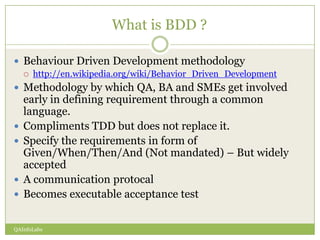 What is BDD ?

 Behaviour Driven Development methodology
       http://en.wikipedia.org/wiki/Behavior_Driven_Development
 Methodology by which QA, BA and SMEs get involved
    early in defining requirement through a common
    language.
   Compliments TDD but does not replace it.
   Specify the requirements in form of
    Given/When/Then/And (Not mandated) – But widely
    accepted
   A communication protocal
   Becomes executable acceptance test


QAInfoLabs
 