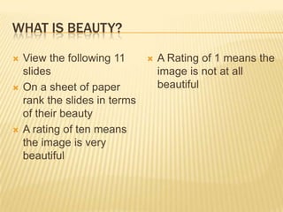 What is Beauty? View the following 11 slides On a sheet of paper rank the slides in terms of their beauty A rating of ten means the image is very beautiful A Rating of 1 means the image is not at all beautiful 