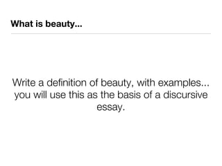 What is beauty...




Write a definition of beauty, with examples...
you will use this as the basis of a discursive
                     essay.
 