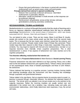 • Ensure that good performance in the lesson is paired with secondary
reinforcement such as vernal praise, prizes and good grades.
Principle derived from skinner’s operant conditioning
• Behavior that is positively reinforced will reoccur; intermittent
reinforcement is particularly effective.
• Information should be presented in small amounts so that response can
be reinforced (shaping).
• Reinforcement will generalize across similar stimulus (stimulus
generalization) producing secondary conditioning.
NEO BAHAVIORISM: TOLMAN and BANDURA
Neobehaviorism is a school of thought that posits that the study of learning and a
focus on rigorous objective observational methods form the key to scientific
psychology. Neobehaviorism is the second phase of behaviorism, which was closely
associated with B.F. Skinner, Clark Hull and Edward C. Tolman.
You are tasked to solve a maze. There are two mazes, Maze A and Maze B. Usually,
people who worked on the maze activity would say that they found the second maze
easier. This is because that the two mazes were identical, except that the entrance and
exit points were reversed. People create mental maps of things they perceived. These
mental maps help them respond to other things or tasks later, especially if they see the
similarity. You may begin to respond with trial and error (behavioristic), but later on our
response becomes more internally driven (cognitive perspective). This is what
neobehaviorism is about. It has aspects of behaviorism but it also reaches out to the
cognitive perspective.
Two theories reflecting neobaviorism that stands out:
Edward Tolman’s Purposive Behaviorism & Albert Bandura’s Social Learning Theory
Purposive behaviorism has also been referred to as Sign Learning Theory and is often
seen as the link between behaviorism and cognitive theory. Tolman’s theory was founded
on two psychological views, those of Gestalt psychologists and those of John Watson,
the behaviorist.
Tolman believed that learning is a cognitive process. Learning involves forming beliefs
and obtaining knowledge about the environment and then revealing that knowledge
through purposeful and goal-directed behavior
Tolman stated in his sign theory, that an organism learns by pursuing signs to a goal, i.e.,
learning is acquired through meaningful behavior. He stressed the organized aspect of
learning: “ The stimuli which are allowed in are not just simple one to one switches to the
outgoing responses. Rather the incoming impulses are usually worked over and
elaborated in the central room into a tentative map, indicating routes and paths and
environmental relationships, which finally determines what responses, if any, the animal
will make.
 