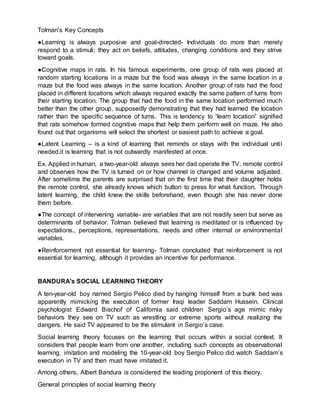 Tolman’s Key Concepts
●Learning is always purposive and goal-directed- Individuals do more than merely
respond to a stimuli; they act on beliefs, attitudes, changing conditions and they strive
toward goals.
●Cognitive maps in rats. In his famous experiments, one group of rats was placed at
random starting locations in a maze but the food was always in the same location in a
maze but the food was always in the same location. Another group of rats had the food
placed in different locations which always required exactly the same pattern of turns from
their starting location. The group that had the food in the same location performed much
better than the other group, supposedly demonstrating that they had learned the location
rather than the specific sequence of turns. This is tendency to “learn location” signified
that rats somehow formed cognitive maps that help them perform well on maze. He also
found out that organisms will select the shortest or easiest path to achieve a goal.
●Latent Learning – is a kind of learning that reminds or stays with the individual until
needed.it is learning that is not outwardly manifested at once.
Ex. Applied in human, a two-year-old always sees her dad operate the TV. remote control
and observes how the TV is turned on or how channel is changed and volume adjusted.
After sometime the parents are surprised that on the first time that their daughter holds
the remote control, she already knows which button to press for what function. Through
latent learning, the child knew the skills beforehand, even though she has never done
them before.
●The concept of intervening variable- are variables that are not readily seen but serve as
determinants of behavior. Tolman believed that learning is meditated or is influenced by
expectations., perceptions, representations, needs and other internal or environmental
variables.
●Reinforcement not essential for learning- Tolman concluded that reinforcement is not
essential for learning, although it provides an incentive for performance.
BANDURA’s SOCIAL LEARNING THEORY
A ten-year-old boy named Sergio Pelico died by hanging himself from a bunk bed was
apparently mimicking the execution of former Iraqi leader Saddam Hussein. Clinical
psychologist Edward Bischof of California said children Sergio’s age mimic risky
behaviors they see on TV such as wrestling or extreme sports without realizing the
dangers. He said TV appeared to be the stimulant in Sergio’s case.
Social learning theory focuses on the learning that occurs within a social context. It
considers that people learn from one another, including such concepts as observational
learning, imitation and modeling the 10-year-old boy Sergio Pelico did watch Saddam’s
execution in TV and then must have imitated it.
Among others, Albert Bandura is considered the leading proponent of this theory.
General principles of social learning theory
 