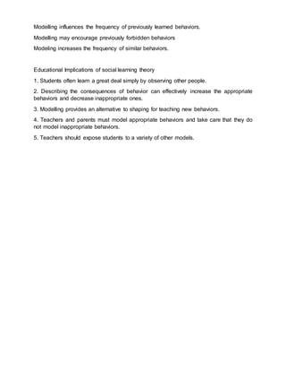 Modelling influences the frequency of previously learned behaviors.
Modelling may encourage previously forbidden behaviors
Modeling increases the frequency of similar behaviors.
Educational Implications of social learning theory
1. Students often learn a great deal simply by observing other people.
2. Describing the consequences of behavior can effectively increase the appropriate
behaviors and decrease inappropriate ones.
3. Modelling provides an alternative to shaping for teaching new behaviors.
4. Teachers and parents must model appropriate behaviors and take care that they do
not model inappropriate behaviors.
5. Teachers should expose students to a variety of other models.
 