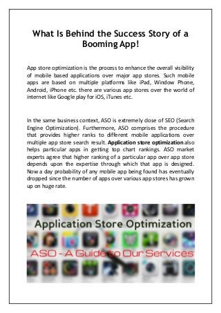 What Is Behind the Success Story of a Booming App! App store optimization is the process to enhance the overall visibility of mobile based applications over major app stores. Such mobile apps are based on multiple platforms like iPad, Window Phone, Android, iPhone etc. there are various app stores over the world of internet like Google play for iOS, iTunes etc. In the same business context, ASO is extremely close of SEO (Search Engine Optimization). Furthermore, ASO comprises the procedure that provides higher ranks to different mobile applications over multiple app store search result. Application store optimization also helps particular apps in getting top chart rankings. ASO market experts agree that higher ranking of a particular app over app store depends upon the expertise through which that app is designed. Now a day probability of any mobile app being found has eventually dropped since the number of apps over various app stores has grown up on huge rate.  